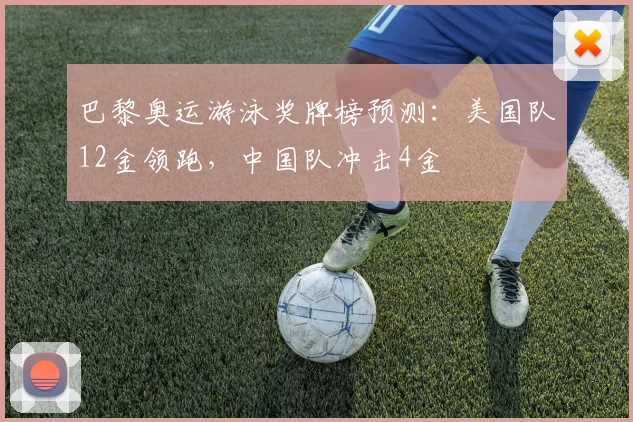 巴黎奥运游泳奖牌榜预测：美国队12金领跑，中国队冲击4金