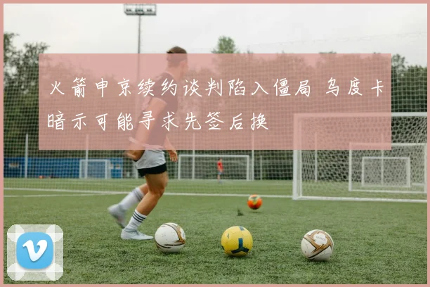火箭申京续约谈判陷入僵局 乌度卡暗示可能寻求先签后换